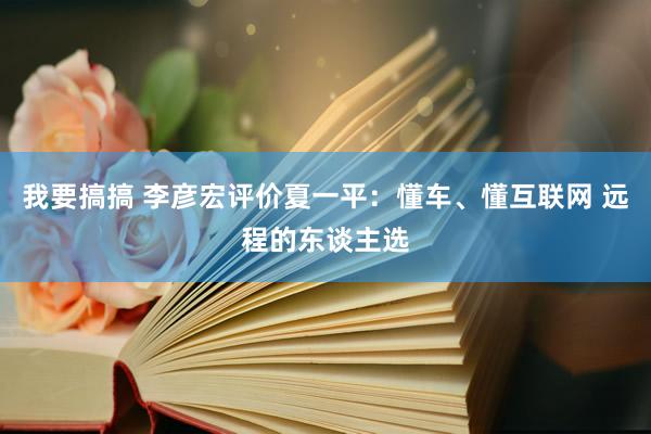 我要搞搞 李彦宏评价夏一平：懂车、懂互联网 远程的东谈主选