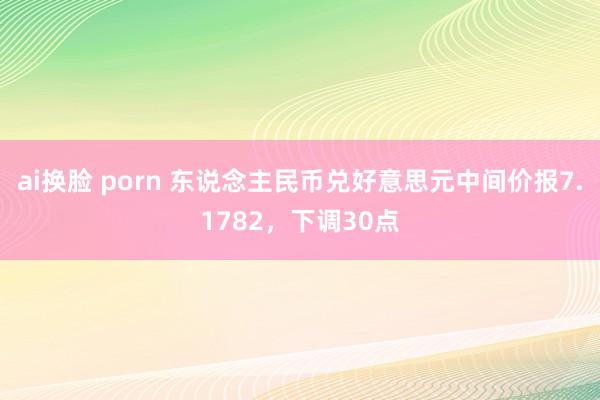 ai换脸 porn 东说念主民币兑好意思元中间价报7.1782，下调30点