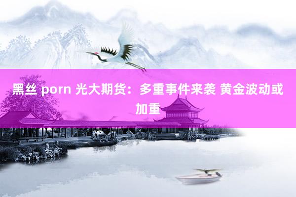 黑丝 porn 光大期货：多重事件来袭 黄金波动或加重