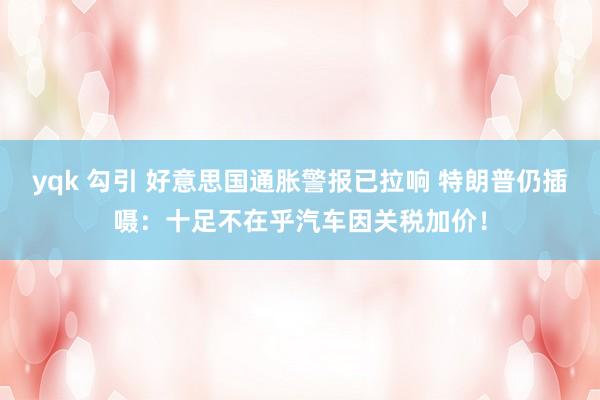 yqk 勾引 好意思国通胀警报已拉响 特朗普仍插嗫：十足不在乎汽车因关税加价！
