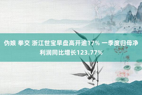 伪娘 拳交 浙江世宝早盘高开逾17% 一季度归母净利润同比增长123.77%