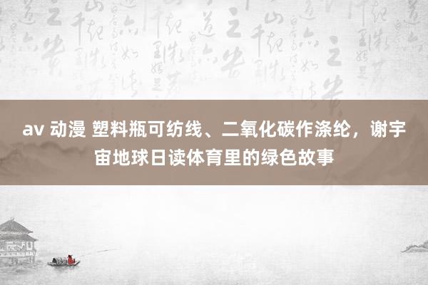av 动漫 塑料瓶可纺线、二氧化碳作涤纶，谢宇宙地球日读体育里的绿色故事