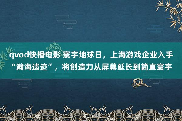 qvod快播电影 寰宇地球日，上海游戏企业入手“瀚海遗迹”，将创造力从屏幕延长到简直寰宇