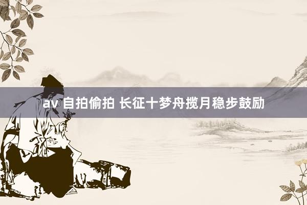 av 自拍偷拍 长征十梦舟揽月稳步鼓励