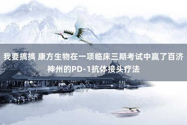 我要搞搞 康方生物在一项临床三期考试中赢了百济神州的PD-1抗体接头疗法