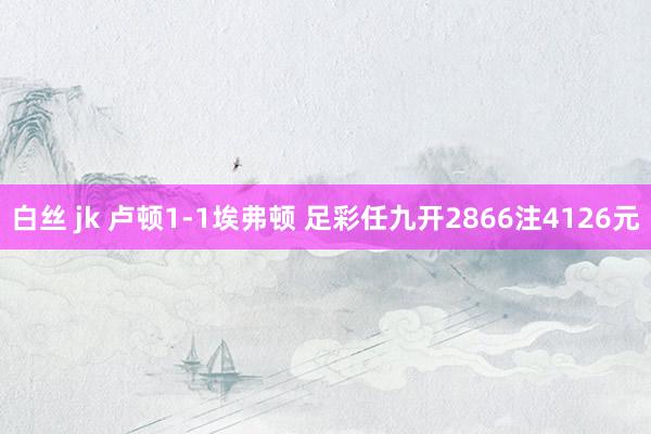 白丝 jk 卢顿1-1埃弗顿 足彩任九开2866注4126元