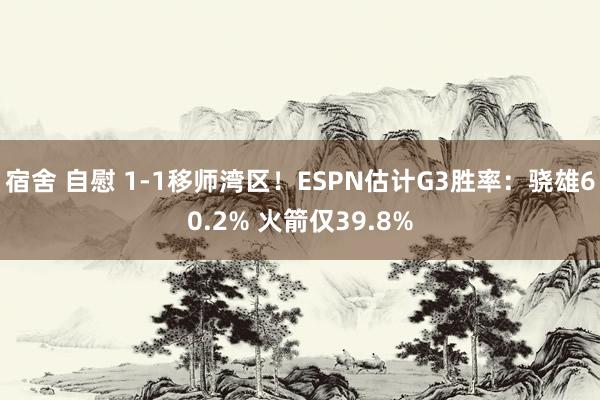 宿舍 自慰 1-1移师湾区！ESPN估计G3胜率：骁雄60.2% 火箭仅39.8%