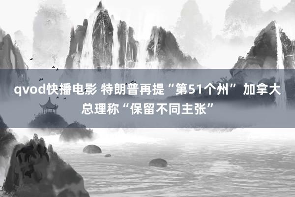 qvod快播电影 特朗普再提“第51个州” 加拿大总理称“保留不同主张”
