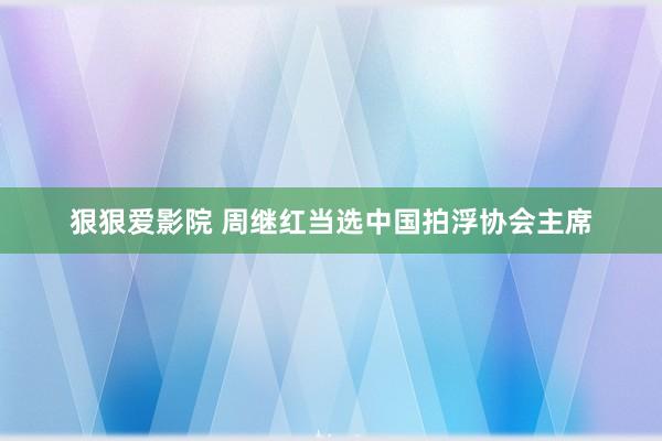 狠狠爱影院 周继红当选中国拍浮协会主席