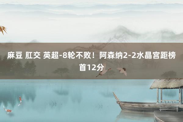 麻豆 肛交 英超-8轮不败！阿森纳2-2水晶宫距榜首12分