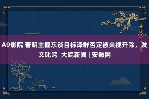 A9影院 著明主握东谈目标泽群否定被央视开除，发文叱咤_大皖新闻 | 安徽网