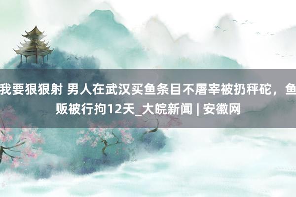 我要狠狠射 男人在武汉买鱼条目不屠宰被扔秤砣，鱼贩被行拘12天_大皖新闻 | 安徽网