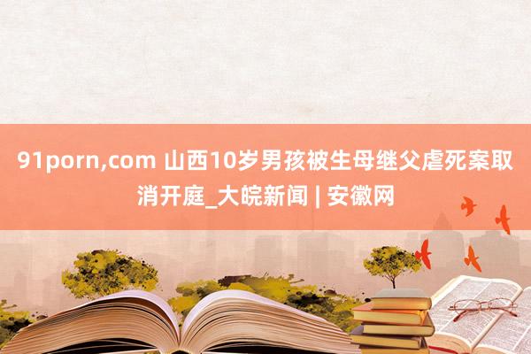 91porn，com 山西10岁男孩被生母继父虐死案取消开庭_大皖新闻 | 安徽网
