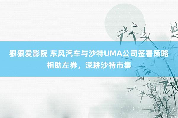 狠狠爱影院 东风汽车与沙特UMA公司签署策略相助左券，深耕沙特市集