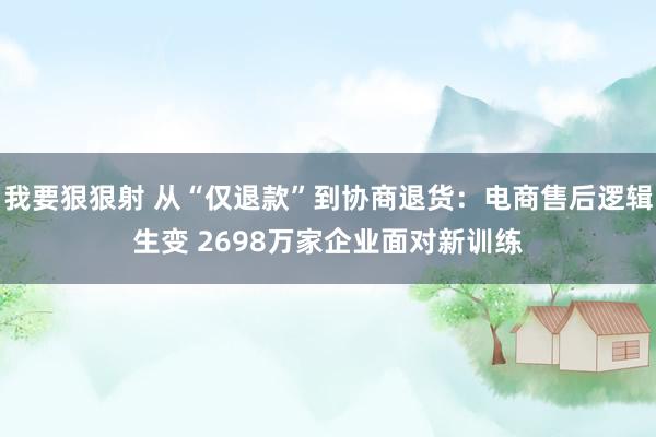 我要狠狠射 从“仅退款”到协商退货：电商售后逻辑生变 2698万家企业面对新训练