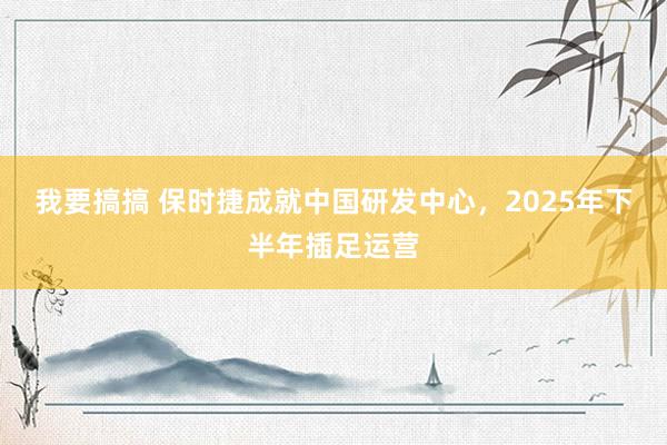 我要搞搞 保时捷成就中国研发中心，2025年下半年插足运营