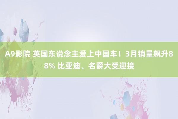 A9影院 英国东说念主爱上中国车！3月销量飙升88% 比亚迪、名爵大受迎接