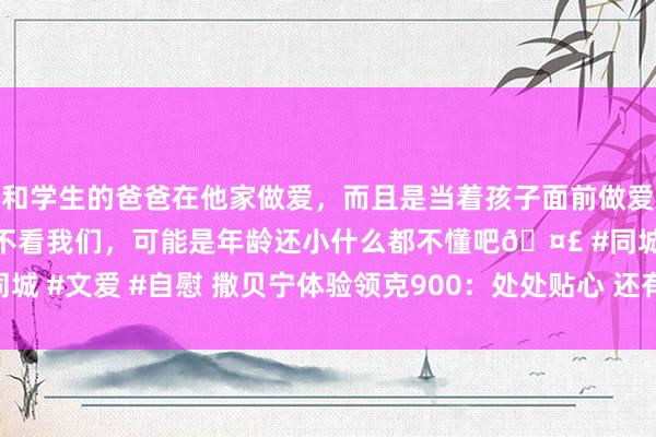 和学生的爸爸在他家做爱，而且是当着孩子面前做爱，太刺激了，孩子完全不看我们，可能是年龄还小什么都不懂吧🤣 #同城 #文爱 #自慰 撒贝宁体验领克900：处处贴心 还有什么是你们没思到的