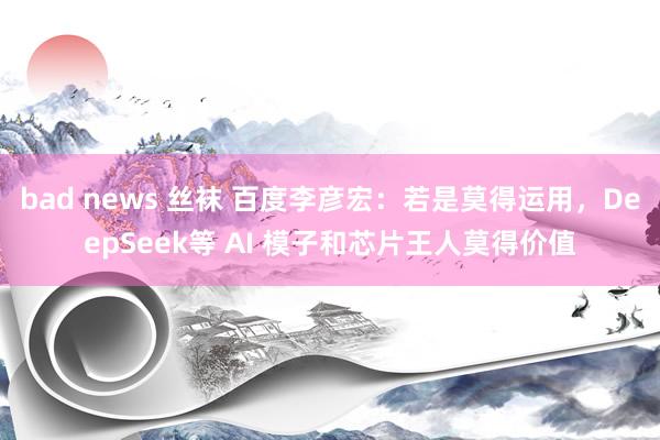 bad news 丝袜 百度李彦宏：若是莫得运用，DeepSeek等 AI 模子和芯片王人莫得价值